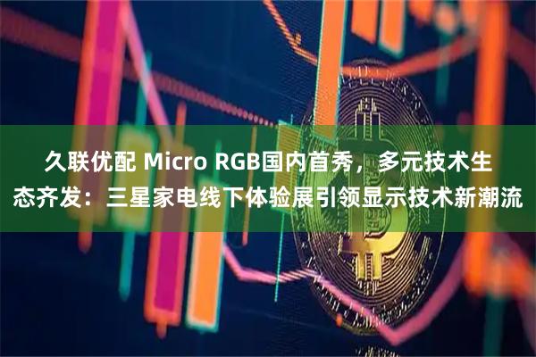 久联优配 Micro RGB国内首秀，多元技术生态齐发：三星家电线下体验展引领显示技术新潮流