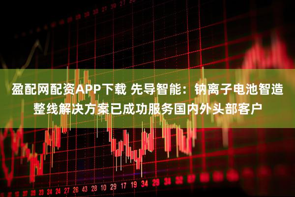 盈配网配资APP下载 先导智能：钠离子电池智造整线解决方案已成功服务国内外头部客户