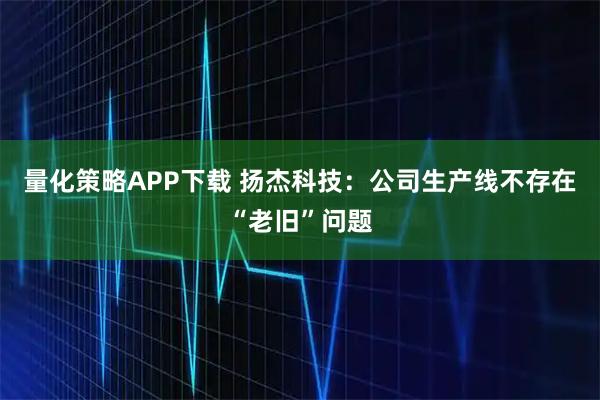 量化策略APP下载 扬杰科技：公司生产线不存在“老旧”问题