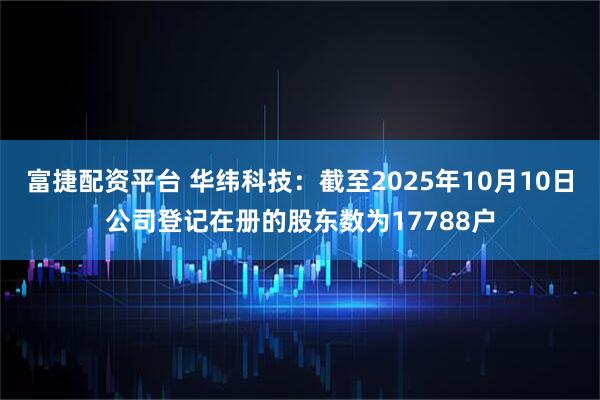 富捷配资平台 华纬科技：截至2025年10月10日公司登记在册的股东数为17788户