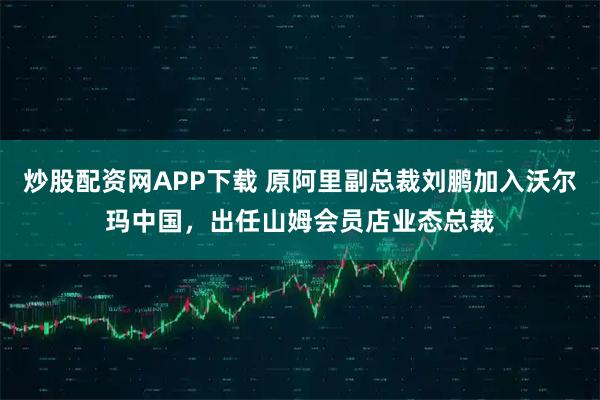 炒股配资网APP下载 原阿里副总裁刘鹏加入沃尔玛中国，出任山姆会员店业态总裁