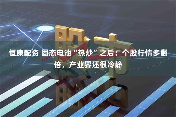 恒康配资 固态电池“热炒”之后：个股行情多翻倍，产业界还很冷静