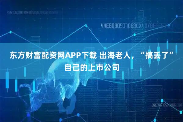 东方财富配资网APP下载 出海老人，“搞丢了”自己的上市公司