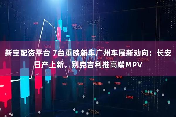 新宝配资平台 7台重磅新车广州车展新动向：长安日产上新，别克吉利推高端MPV