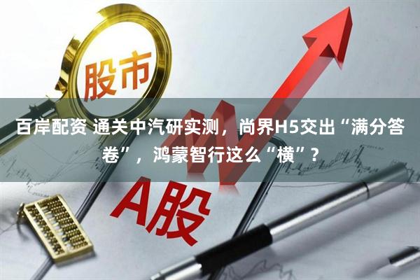 百岸配资 通关中汽研实测，尚界H5交出“满分答卷”，鸿蒙智行这么“横”？