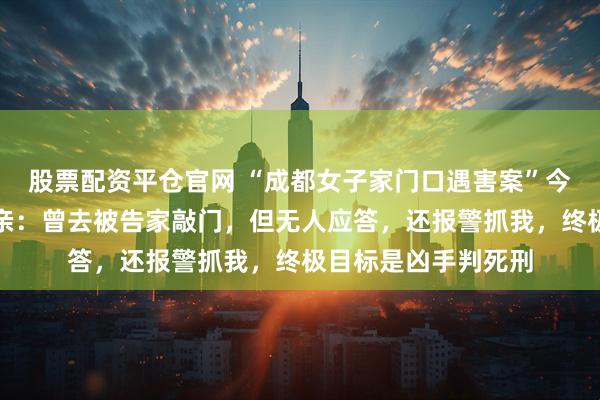 股票配资平仓官网 “成都女子家门口遇害案”今日开庭，受害人母亲：曾去被告家敲门，但无人应答，还报警抓我，终极目标是凶手判死刑