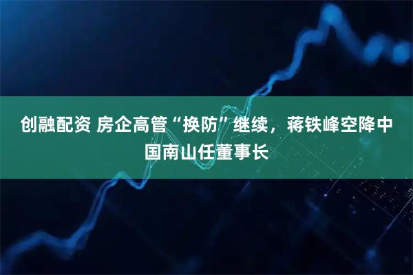 创融配资 房企高管“换防”继续，蒋铁峰空降中国南山任董事长