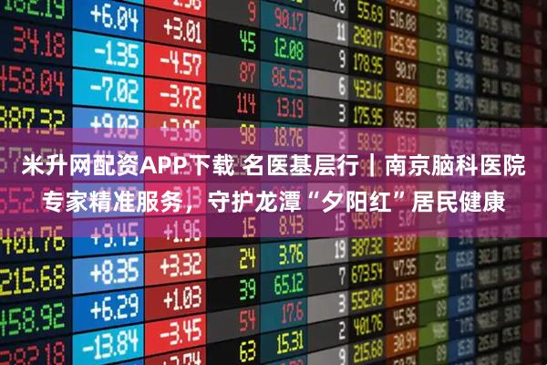 米升网配资APP下载 名医基层行｜南京脑科医院专家精准服务，守护龙潭“夕阳红”居民健康