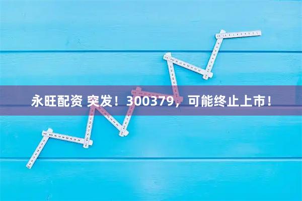 永旺配资 突发！300379，可能终止上市！