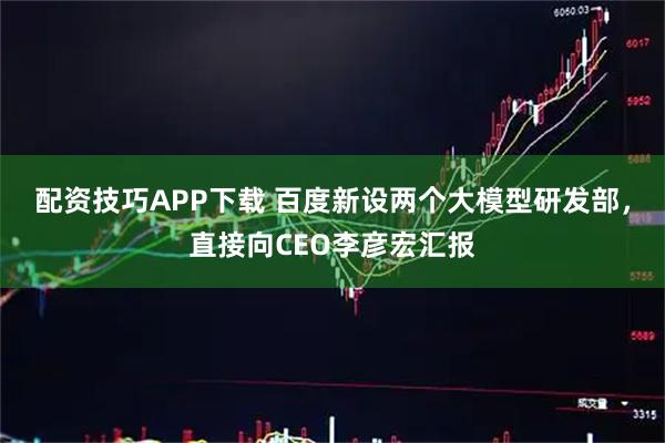 配资技巧APP下载 百度新设两个大模型研发部，直接向CEO李彦宏汇报