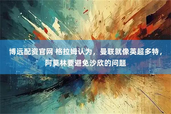 博远配资官网 格拉姆认为，曼联就像英超多特，阿莫林要避免沙欣的问题