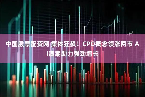 中国股票配资网 集体狂飙！CPO概念领涨两市 AI浪潮助力强劲增长