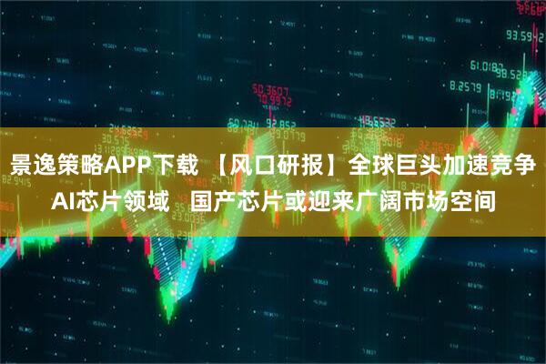 景逸策略APP下载 【风口研报】全球巨头加速竞争AI芯片领域   国产芯片或迎来广阔市场空间