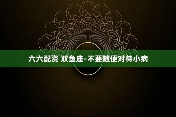六六配资 双鱼座-不要随便对待小病