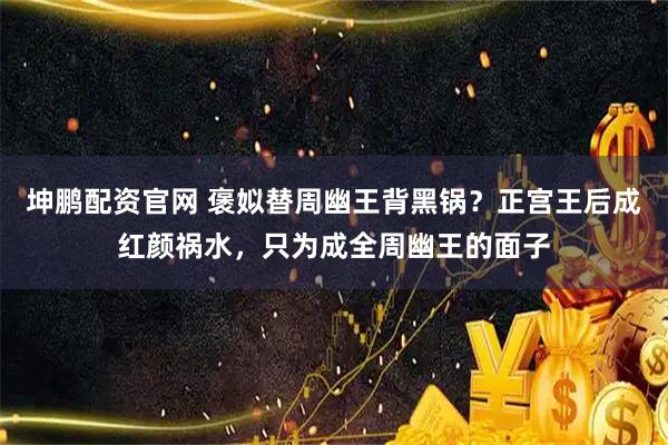 坤鹏配资官网 褒姒替周幽王背黑锅？正宫王后成红颜祸水，只为成全周幽王的面子