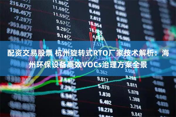 配资交易股票 杭州旋转式RTO厂家技术解析：海州环保设备高效VOCs治理方案全景
