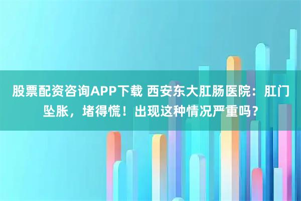 股票配资咨询APP下载 西安东大肛肠医院：肛门坠胀，堵得慌！出现这种情况严重吗？