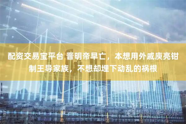 配资交易宝平台 晋明帝早亡，本想用外戚庾亮钳制王导家族，不想却埋下动乱的祸根