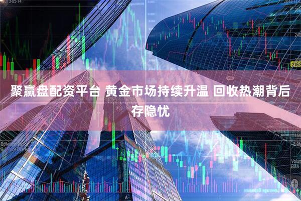 聚赢盘配资平台 黄金市场持续升温 回收热潮背后存隐忧