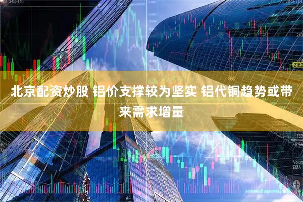北京配资炒股 铝价支撑较为坚实 铝代铜趋势或带来需求增量
