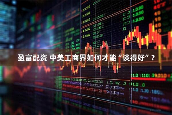 盈富配资 中美工商界如何才能“谈得好”？