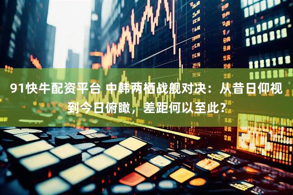 91快牛配资平台 中韩两栖战舰对决：从昔日仰视到今日俯瞰，差距何以至此？