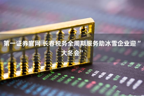 第一证券官网 长春税务全周期服务助冰雪企业迎“大冬会”