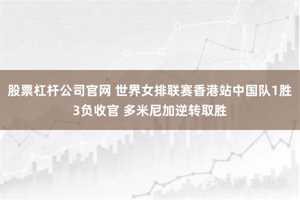 股票杠杆公司官网 世界女排联赛香港站中国队1胜3负收官 多米尼加逆转取胜