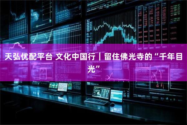 天弘优配平台 文化中国行｜留住佛光寺的“千年目光”