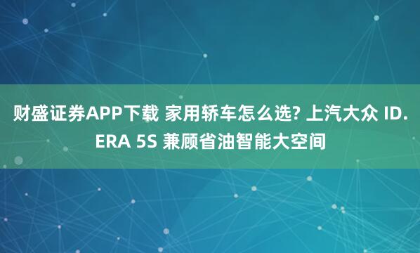 财盛证券APP下载 家用轿车怎么选? 上汽大众 ID.ERA 5S 兼顾省油智能大空间