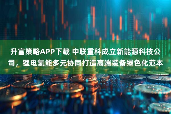 升富策略APP下载 中联重科成立新能源科技公司，锂电氢能多元协同打造高端装备绿色化范本