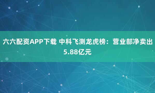 六六配资APP下载 中科飞测龙虎榜：营业部净卖出5.88亿元
