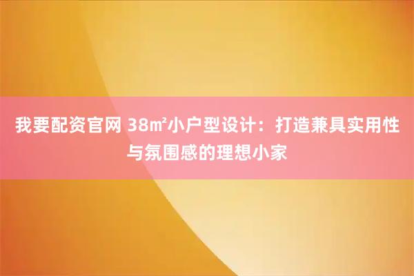 我要配资官网 38㎡小户型设计：打造兼具实用性与氛围感的理想小家